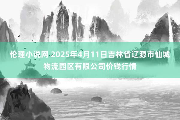 伦理小说网 2025年4月11日吉林省辽源市仙城物流园区有限公司价钱行情