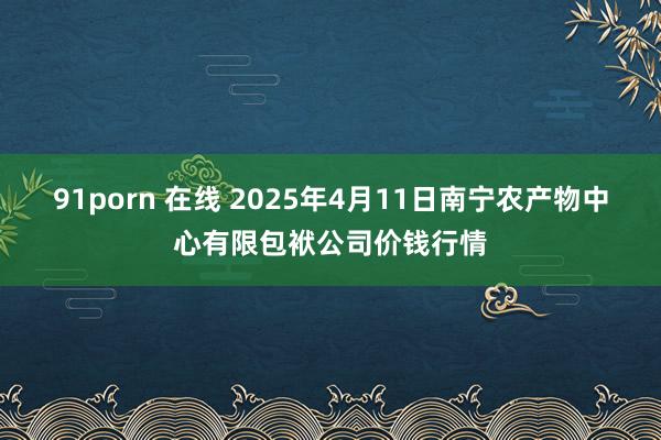 91porn 在线 2025年4月11日南宁农产物中心有限包袱公司价钱行情