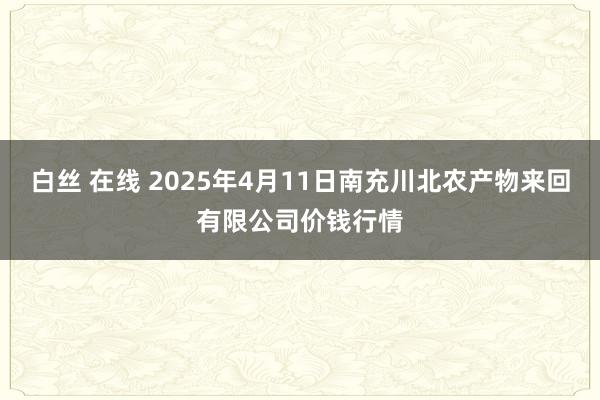 白丝 在线 2025年4月11日南充川北农产物来回有限公司价钱行情