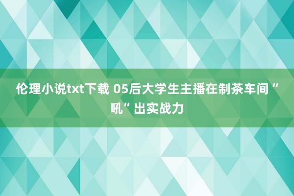 伦理小说txt下载 05后大学生主播在制茶车间“吼”出实战力