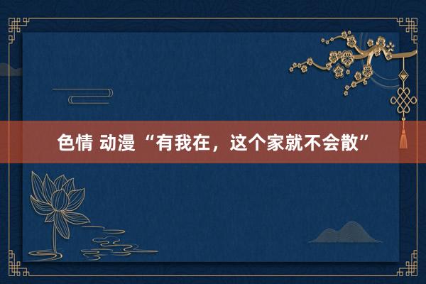 色情 动漫 “有我在，这个家就不会散”
