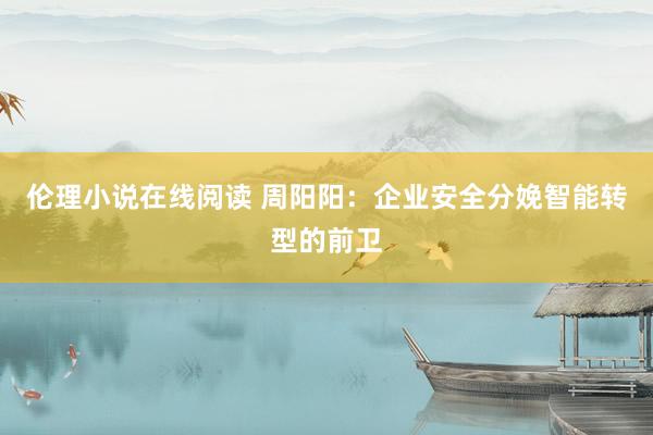 伦理小说在线阅读 周阳阳：企业安全分娩智能转型的前卫