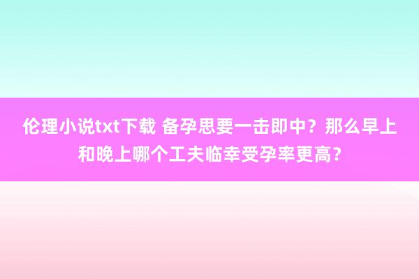 伦理小说txt下载 备孕思要一击即中？那么早上和晚上哪个工夫临幸受孕率更高？