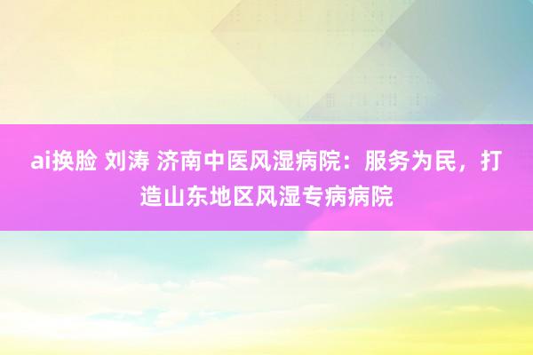 ai换脸 刘涛 济南中医风湿病院：服务为民，打造山东地区风湿专病病院