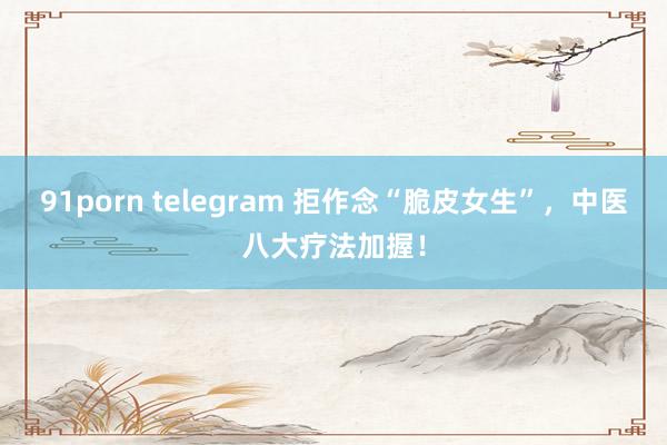 91porn telegram 拒作念“脆皮女生”，中医八大疗法加握！