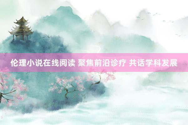 伦理小说在线阅读 聚焦前沿诊疗 共话学科发展