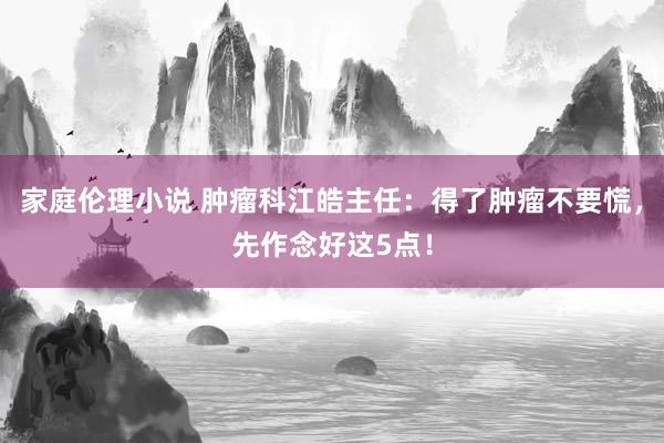 家庭伦理小说 肿瘤科江皓主任：得了肿瘤不要慌，先作念好这5点！