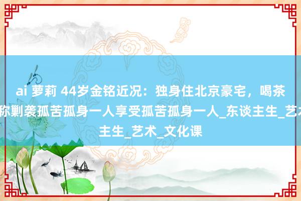 ai 萝莉 44岁金铭近况：独身住北京豪宅，喝茶品茗，自称剿袭孤苦孤身一人享受孤苦孤身一人_东谈主生_艺术_文化课
