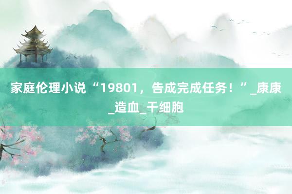 家庭伦理小说 “19801，告成完成任务！”_康康_造血_干细胞