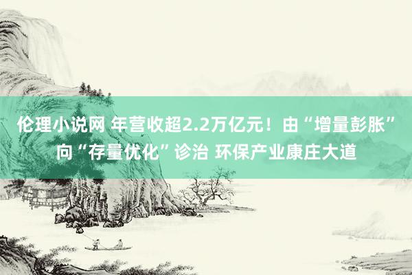 伦理小说网 年营收超2.2万亿元！由“增量彭胀”向“存量优化”诊治 环保产业康庄大道