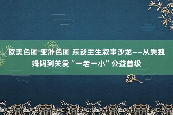 欧美色图 亚洲色图 东谈主生叙事沙龙——从失独姆妈到关爱“一老一小”公益首级