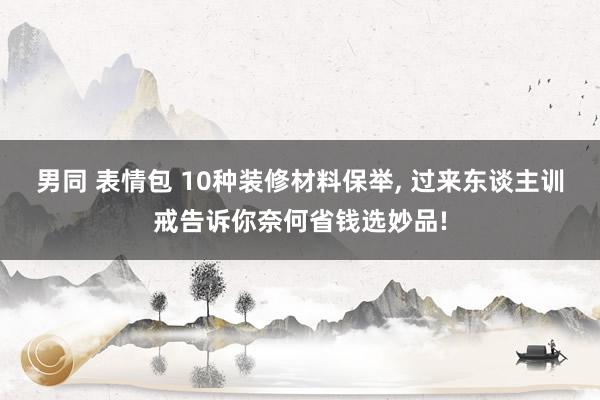 男同 表情包 10种装修材料保举， 过来东谈主训戒告诉你奈何省钱选妙品!