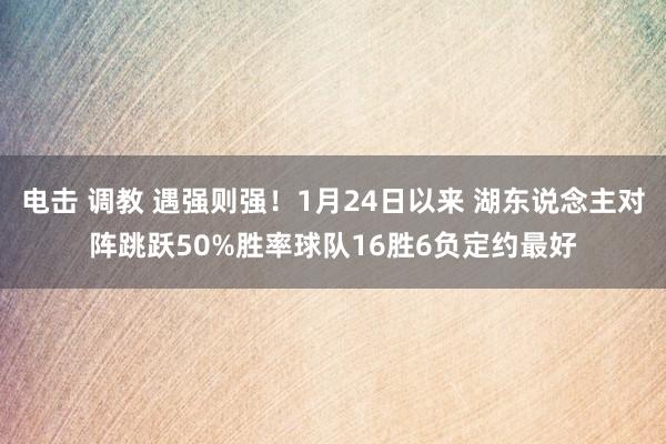 电击 调教 遇强则强！1月24日以来 湖东说念主对阵跳跃50%胜率球队16胜6负定约最好