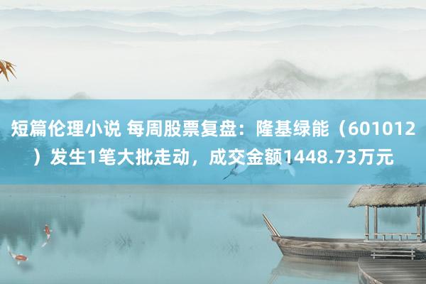 短篇伦理小说 每周股票复盘：隆基绿能（601012）发生1笔大批走动，成交金额1448.73万元