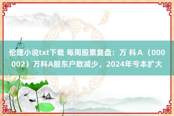 伦理小说txt下载 每周股票复盘：万 科Ａ（000002）万科A股东户数减少，2024年亏本扩大