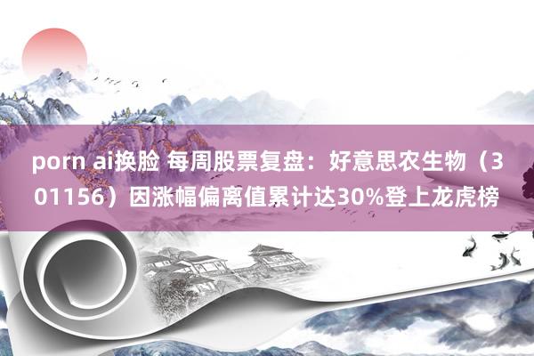 porn ai换脸 每周股票复盘：好意思农生物（301156）因涨幅偏离值累计达30%登上龙虎榜
