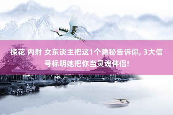 探花 内射 女东谈主把这1个隐秘告诉你， 3大信号标明她把你当灵魂伴侣!