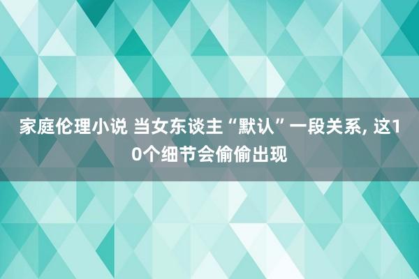 家庭伦理小说 当女东谈主“默认”一段关系， 这10个细节会偷偷出现