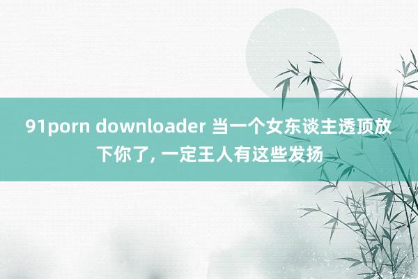 91porn downloader 当一个女东谈主透顶放下你了， 一定王人有这些发扬