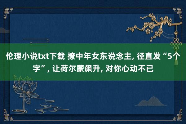 伦理小说txt下载 撩中年女东说念主， 径直发“5个字”， 让荷尔蒙飙升， 对你心动不已