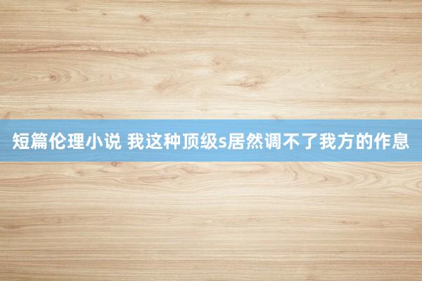 短篇伦理小说 我这种顶级s居然调不了我方的作息