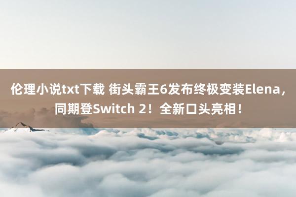 伦理小说txt下载 街头霸王6发布终极变装Elena，同期登Switch 2！全新口头亮相！