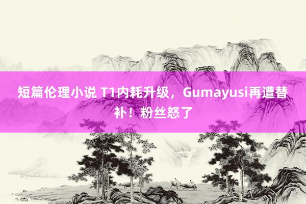 短篇伦理小说 T1内耗升级，Gumayusi再遭替补！粉丝怒了