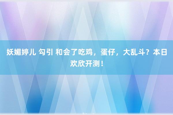 妖媚婷儿 勾引 和会了吃鸡，蛋仔，大乱斗？本日欢欣开测！