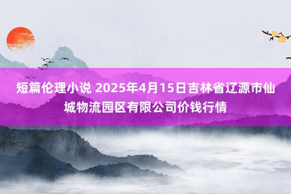 短篇伦理小说 2025年4月15日吉林省辽源市仙城物流园区有限公司价钱行情