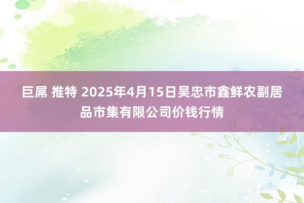 巨屌 推特 2025年4月15日吴忠市鑫鲜农副居品市集有限公司价钱行情