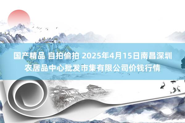 国产精品 自拍偷拍 2025年4月15日南昌深圳农居品中心批发市集有限公司价钱行情