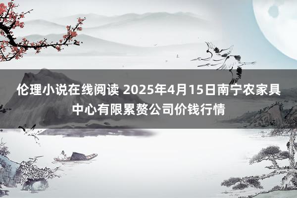 伦理小说在线阅读 2025年4月15日南宁农家具中心有限累赘公司价钱行情