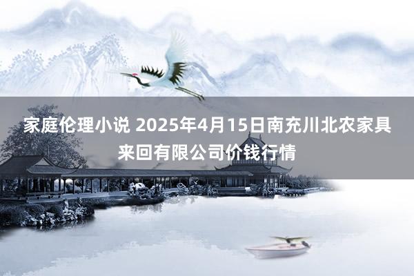 家庭伦理小说 2025年4月15日南充川北农家具来回有限公司价钱行情