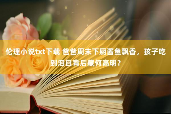 伦理小说txt下载 爸爸周末下厨酱鱼飘香，孩子吃到泪目背后藏何高明？