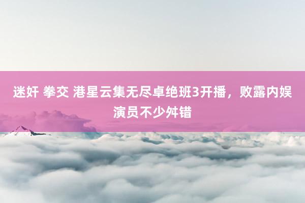 迷奸 拳交 港星云集无尽卓绝班3开播，败露内娱演员不少舛错