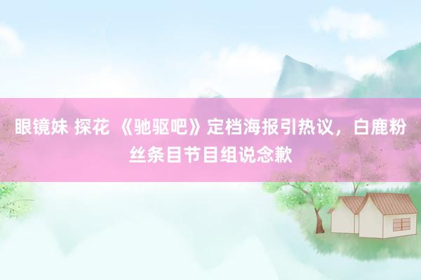 眼镜妹 探花 《驰驱吧》定档海报引热议，白鹿粉丝条目节目组说念歉
