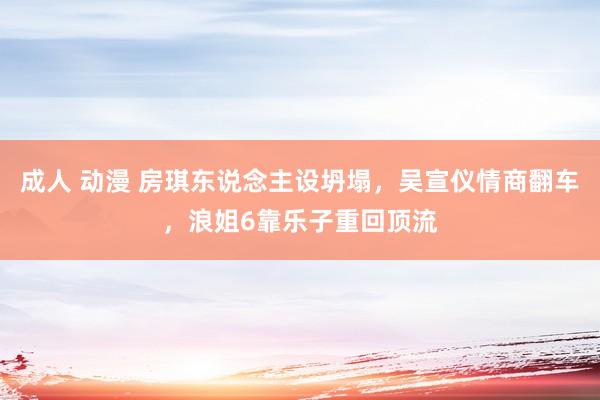 成人 动漫 房琪东说念主设坍塌，吴宣仪情商翻车，浪姐6靠乐子重回顶流