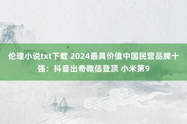伦理小说txt下载 2024最具价值中国民营品牌十强：抖音出奇微信登顶 小米第9
