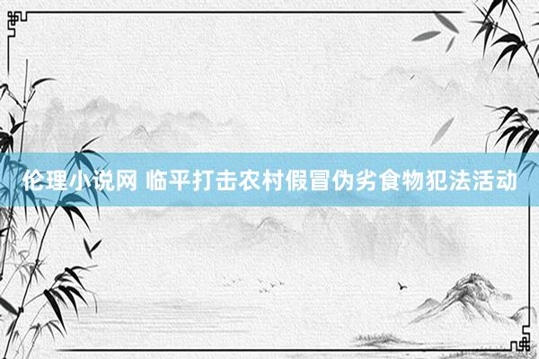伦理小说网 临平打击农村假冒伪劣食物犯法活动