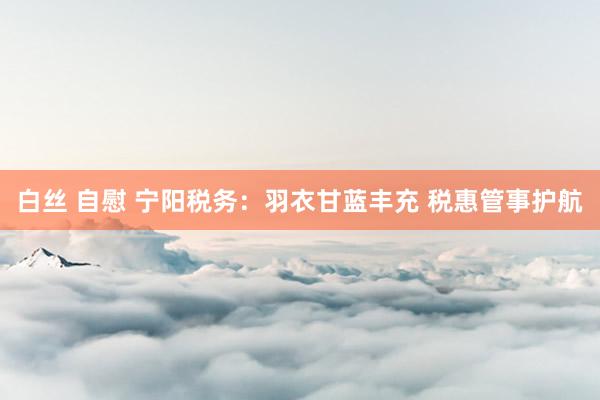 白丝 自慰 宁阳税务：羽衣甘蓝丰充 税惠管事护航