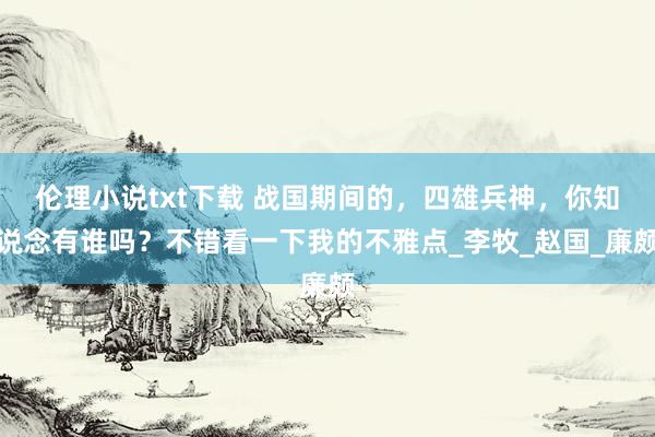 伦理小说txt下载 战国期间的，四雄兵神，你知说念有谁吗？不错看一下我的不雅点_李牧_赵国_廉颇