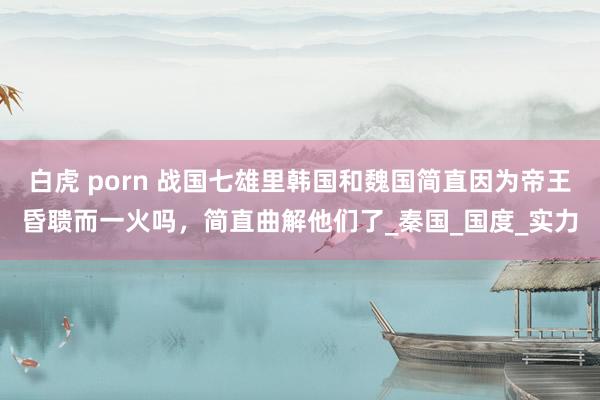 白虎 porn 战国七雄里韩国和魏国简直因为帝王昏聩而一火吗，简直曲解他们了_秦国_国度_实力