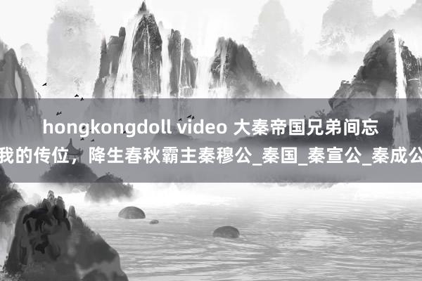 hongkongdoll video 大秦帝国兄弟间忘我的传位，降生春秋霸主秦穆公_秦国_秦宣公_秦成公