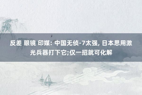 反差 眼镜 印媒: 中国无侦-7太强， 日本思用激光兵器打下它;仅一招就可化解