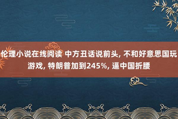 伦理小说在线阅读 中方丑话说前头， 不和好意思国玩游戏， 特朗普加到245%， 逼中国折腰
