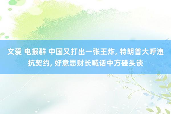 文爱 电报群 中国又打出一张王炸， 特朗普大呼违抗契约， 好意思财长喊话中方碰头谈
