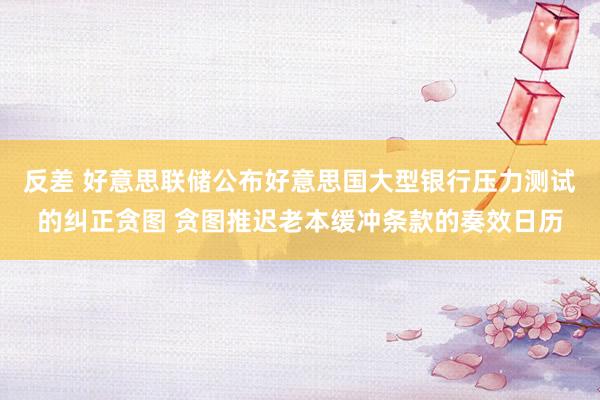 反差 好意思联储公布好意思国大型银行压力测试的纠正贪图 贪图推迟老本缓冲条款的奏效日历