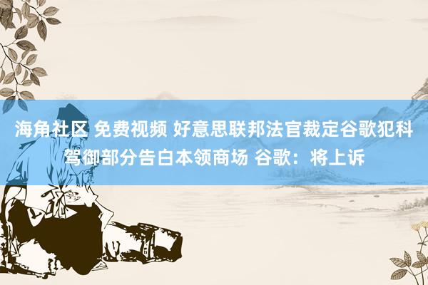 海角社区 免费视频 好意思联邦法官裁定谷歌犯科驾御部分告白本领商场 谷歌：将上诉