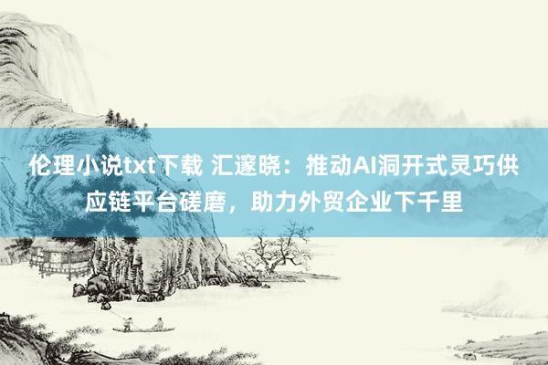 伦理小说txt下载 汇邃晓：推动AI洞开式灵巧供应链平台磋磨，助力外贸企业下千里