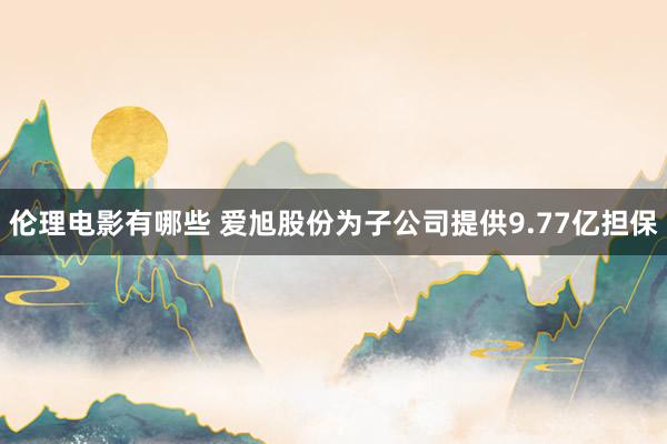 伦理电影有哪些 爱旭股份为子公司提供9.77亿担保
